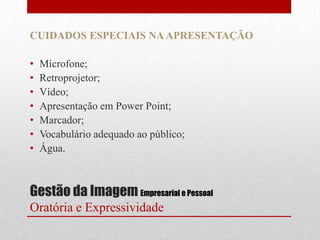 CUIDADOS ESPECIAIS NA APRESENTAÇÃO

•   Microfone;
•   Retroprojetor;
•   Vídeo;
•   Apresentação em Power Point;
•   Marcador;
•   Vocabulário adequado ao público;
•   Água.



Gestão da Imagem Empresarial e Pessoal
Oratória e Expressividade
 
