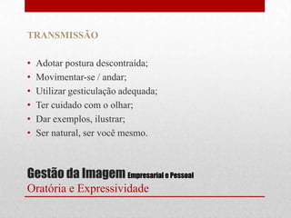 TRANSMISSÃO

•   Adotar postura descontraída;
•   Movimentar-se / andar;
•   Utilizar gesticulação adequada;
•   Ter cuidado com o olhar;
•   Dar exemplos, ilustrar;
•   Ser natural, ser você mesmo.



Gestão da Imagem Empresarial e Pessoal
Oratória e Expressividade
 