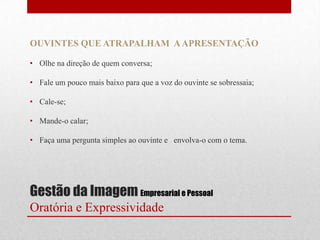 OUVINTES QUE ATRAPALHAM A APRESENTAÇÃO

• Olhe na direção de quem conversa;

• Fale um pouco mais baixo para que a voz do ouvinte se sobressaia;

• Cale-se;

• Mande-o calar;

• Faça uma pergunta simples ao ouvinte e envolva-o com o tema.




Gestão da Imagem Empresarial e Pessoal
Oratória e Expressividade
 