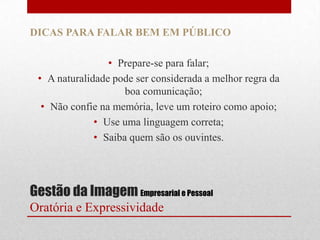 DICAS PARA FALAR BEM EM PÚBLICO

                 • Prepare-se para falar;
 • A naturalidade pode ser considerada a melhor regra da
                     boa comunicação;
  • Não confie na memória, leve um roteiro como apoio;
              • Use uma linguagem correta;
              • Saiba quem são os ouvintes.




Gestão da Imagem Empresarial e Pessoal
Oratória e Expressividade
 