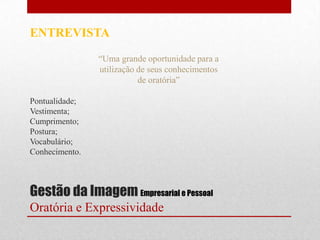 ENTREVISTA

                “Uma grande oportunidade para a
                utilização de seus conhecimentos
                           de oratória”

Pontualidade;
Vestimenta;
Cumprimento;
Postura;
Vocabulário;
Conhecimento.



Gestão da Imagem Empresarial e Pessoal
Oratória e Expressividade
 