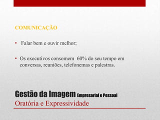 COMUNICAÇÃO

• Falar bem e ouvir melhor;

• Os executivos consomem 60% do seu tempo em
  conversas, reuniões, telefonemas e palestras.




Gestão da Imagem Empresarial e Pessoal
Oratória e Expressividade
 