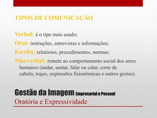 TIPOS DE COMUNICAÇÃO

Verbal: é o tipo mais usado;
Oral: instruções, entrevistas e informações;
Escrita: relatórios, procedimentos, normas;
Não-verbal: remete ao comportamento social dos seres
  humanos (andar, sentar, falar ou calar, corte de
  cabelo, trajes, expressões fisionômicas e outros gestos).


Gestão da Imagem Empresarial e Pessoal
Oratória e Expressividade
 