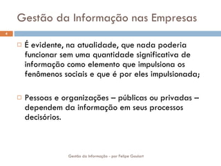Gestão da Informação nas Empresas É evidente, na atualidade, que nada poderia funcionar sem uma quantidade significativa de informação como elemento que impulsiona os fenômenos sociais e que é por eles impulsionada; Pessoas e organizações – públicas ou privadas – dependem da informação em seus processos decisórios. Gestão da Informação - por Felipe Goulart 