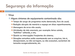 Segurança da Informação Vírus Alguns sintomas de equipamento contaminado são: Tempo de carga de programas muito demorado, fora do usual; Redução abrupta de memória e espaço em disco repentinamente; Mensagens de erros não usuais; Atividades de tela anormais, por exemplo: letras caindo, “bolinhas” saltando, e etc; Queda ou interrupções freqüentes do sistema; Situações estranhas estão acontecendo com os arquivos, isto é, desaparecem, ou não carregam, ou não executam, aumentam de tamanho exageradamente, etc. Gestão da Informação - por Felipe Goulart 