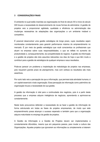 3 CONSIDERAÇÕES FINAIS
O ambiente no qual estão inseridas as organizações do final do século XX e início do século
XXI trouxe a necessidade do desenvolvimento de novas formas de administrar. A gestão de
projetos veio a proporcionar agilidade, qualidade e eficiência na administração das
mudanças necessárias às adaptações das organizações a um ambiente instável e
competitivo.
É possível desenvolver uma gestão estratégica de longo prazo, cujos resultados sejam
monitorados constantemente para garantir performance máxima do empreendimento no
mercado. É por meio da gestão estratégica que você conscientiza os profissionais que
atuam na empresa sobre suas responsabilidades, o que se reflete no aumento da
produtividade e, consequentemente, da competitividade do negócio. A gestão da informação
e a gestão de projetos são dois assuntos relevantes nos dias de hoje e que têm muito a
contribuir para a gestão de estratégica de qualquer empresa e seus resultados.
Pode-se parecer um problema a implantação de metodologia de projetos nas empresas,
pois requerem grande prazo de planejamento, mas com certeza os resultados são mais
assertivos.
Por outro lado veio a percepção de que a informação, que permeia toda atividade humana, é
um capital essencial a toda organização. Essa percepção de informação como patrimônio da
organização trouxe a necessidade de sua gestão.
A gestão da informação é vital para a continuidade dos negócios, pois é a partir deste
processo que a empresa adquire inteligência de negócios, aprendendo a aprimorar-se
constantemente.
Neste texto procuramos defender a necessidade de se fazer a gestão da informação de
forma estruturada em todas as fases de projetos empresariais, de modo que este
empreendimento possa alcançar o sucesso esperado e também para que a organização
adquira maturidade no emprego da gestão de projetos.
A Gestão da Informação e a Gestão de Projetos devem ser implementados e
constantemente difundidos, mesmo que em pequenos passos, para mudar a cultura das
Organizações. Aqueles projetos que ignorarem as informações ou simplesmente a tratarem
 