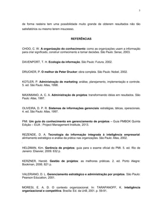 5
de forma rasteira tem uma possibilidade muito grande de obterem resultados não tão
satisfatórios ou mesmo terem insucesso.
REFERÊNCIAS
CHOO, C. W. A organização do conhecimento: como as organizações usam a informação
para criar significado, construir conhecimento e tomar decisões. São Paulo: Senac, 2003.
DAVENPORT, T. H. Ecologia da informação. São Paulo: Futura, 2002.
DRUCKER, P. O melhor de Peter Drucker: obra completa. São Paulo: Nobel, 2002.
KOTLER, P. Administração de marketing: análise, planejamento, implementação e controle.
5. ed. São Paulo: Atlas, 1998.
MAXIMIANO, A. C. A. Administração de projetos: transformando idéias em resultados. São
Paulo: Atlas, 1997.
OLIVEIRA, D. P. R. Sistemas de informações gerenciais: estratégias, táticas, operacionais.
4. ed. São Paulo: Atlas, 1997.
PMI. Um guia do conhecimento em gerenciamento de projetos – Guia PMBOK Quinta
Edição – EUA : Project Management Institute, 2013.
REZENDE, D. A. Tecnologia da informação integrada à inteligência empresarial:
alinhamento estratégico e análise da prática nas organizações. São Paulo: Atlas, 2002.
HELDMAN, Kim. Gerência de projetos: guia para o exame oficial do PMI. 5. ed. Rio de
Janeiro: Elsevier, 2009. 632 p.
KERZNER, Harold. Gestão de projetos: as melhores práticas. 2. ed. Porto Alegre:
Bookman, 2006. 821 p.
VALERIANO, D. L. Gerenciamento estratégico e administração por projetos. São Paulo:
Pearson Education, 2001.
MORESI, E. A. D. O contexto organizacional. In: TARAPANOFF, K. Inteligência
organizacional e competitiva. Brasília: Ed. da UnB, 2001. p. 59-91.
 
