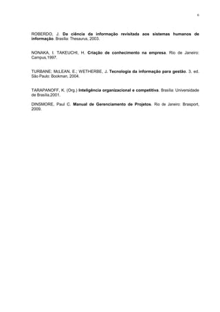 6
ROBERDO, J. Da ciência da informação revisitada aos sistemas humanos de
informação. Brasília: Thesaurus, 2003.
NONAKA, I. TAKEUCHI, H. Criação de conhecimento na empresa. Rio de Janeiro:
Campus,1997.
TURBANE; McLEAN, E.; WETHERBE, J. Tecnologia da informação para gestão. 3. ed.
São Paulo: Bookman, 2004.
TARAPANOFF, K. (Org.) Inteligência organizacional e competitiva. Brasília: Universidade
de Brasília,2001.
DINSMORE, Paul C. Manual de Gerenciamento de Projetos. Rio de Janeiro: Brasport,
2009.
 