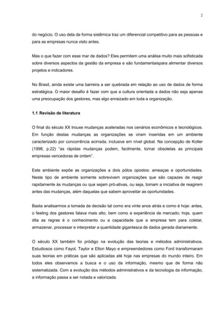 2
do negócio. O uso dela de forma sistêmica traz um diferencial competitivo para as pessoas e
para as empresas nunca visto antes.
Mas o que fazer com esse mar de dados? Eles permitem uma análise muito mais sofisticada
sobre diversos aspectos da gestão da empresa e são fundamentaispara alimentar diversos
projetos e indicadores.
No Brasil, ainda existe uma barreira a ser quebrada em relação ao uso de dados de forma
estratégica. O maior desafio é fazer com que a cultura orientada a dados não seja apenas
uma preocupação dos gestores, mas algo enraizado em toda a organização.
1.1 Revisão de literatura
O final do século XX trouxe mudanças aceleradas nos cenários econômicos e tecnológicos.
Em função destas mudanças as organizações se viram inseridas em um ambiente
caracterizado por concorrência acirrada, inclusive em nível global. Na concepção de Kotler
(1998, p.22) “as rápidas mudanças podem, facilmente, tornar obsoletas as principais
empresas vencedoras de ontem”.
Este ambiente expõe as organizações a dois pólos opostos: ameaças e oportunidades.
Neste tipo de ambiente somente sobrevivem organizações que são capazes de reagir
rapidamente às mudanças ou que sejam pró-ativas, ou seja, tomam a iniciativa de reagirem
antes das mudanças, além daquelas que sabem aproveitar as oportunidades.
Basta analisarmos a tomada de decisão tal como era vinte anos atrás e como é hoje: antes,
o feeling dos gestores falava mais alto, bem como a experiência de mercado; hoje, quem
dita as regras é o conhecimento ou a capacidade que a empresa tem para coletar,
armazenar, processar e interpretar a quantidade gigantesca de dados gerada diariamente.
O século XX também foi pródigo na evolução das teorias e métodos administrativos.
Estudiosos como Fayol, Taylor e Elton Mayo e empreendedores como Ford transformaram
suas teorias em práticas que são aplicadas até hoje nas empresas do mundo inteiro. Em
todos eles observamos a busca e o uso da informação, mesmo que de forma não
sistematizada. Com a evolução dos métodos administrativos e da tecnologia da informação,
a informação passa a ser notada e valorizada.
 