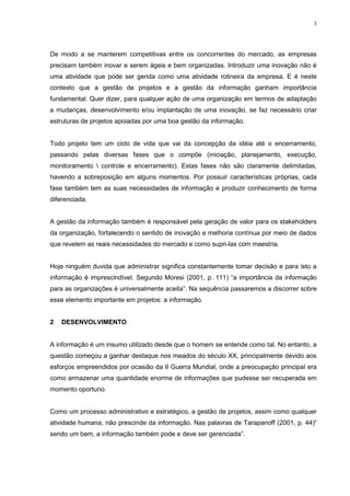 3
De modo a se manterem competitivas entre os concorrentes do mercado, as empresas
precisam também inovar e serem ágeis e bem organizadas. Introduzir uma inovação não é
uma atividade que pode ser gerida como uma atividade rotineira da empresa. E é neste
contexto que a gestão de projetos e a gestão da informação ganham importância
fundamental. Quer dizer, para qualquer ação de uma organização em termos de adaptação
a mudanças, desenvolvimento e/ou implantação de uma inovação, se faz necessário criar
estruturas de projetos apoiadas por uma boa gestão da informação.
Todo projeto tem um ciclo de vida que vai da concepção da idéia até o encerramento,
passando pelas diversas fases que o compõe (iniciação, planejamento, execução,
monitoramento  controle e encerramento). Estas fases não são claramente delimitadas,
havendo a sobreposição em alguns momentos. Por possuir características próprias, cada
fase também tem as suas necessidades de informação e produzir conhecimento de forma
diferenciada.
A gestão da informação também é responsável pela geração de valor para os stakeholders
da organização, fortalecendo o sentido de inovação e melhoria contínua por meio de dados
que revelem as reais necessidades do mercado e como supri-las com maestria.
Hoje ninguém duvida que administrar significa constantemente tomar decisão e para isto a
informação é imprescindível. Segundo Moresi (2001, p. 111) “a importância da informação
para as organizações é universalmente aceita”. Na sequência passaremos a discorrer sobre
esse elemento importante em projetos: a informação.
2 DESENVOLVIMENTO
A informação é um insumo utilizado desde que o homem se entende como tal. No entanto, a
questão começou a ganhar destaque nos meados do século XX, principalmente devido aos
esforços empreendidos por ocasião da II Guerra Mundial, onde a preocupação principal era
como armazenar uma quantidade enorme de informações que pudesse ser recuperada em
momento oportuno.
Como um processo administrativo e estratégico, a gestão de projetos, assim como qualquer
atividade humana, não prescinde da informação. Nas palavras de Tarapanoff (2001, p. 44)“
sendo um bem, a informação também pode e deve ser gerenciada”.
 