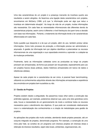 4
Uma das características de um projeto é a presença marcante da incerteza quanto aos
resultados a serem atingidos. Ao fazermos uma ligação desta característica com projetos,
encontramos em McGarry (1999, p.4) que “a informação pode ser algo que reduz a
incerteza em determinada situação”. Ao longo da vida de um projeto, muitas informações
são necessárias. Em cada fase as necessidades informacionais são diferentes devido às
características próprias, assim como é diferente o nível hierárquico de quem toma a decisão
com base nas informações. Portanto, o tratamento da informação tende a ter características
diferenciadas em cada fase.
Outra questão que desponta é a de que um projeto, além do uso, também produz várias
informações. Como todo processo de produção, a informação precisa ser administrada e
arquivada. A gestão da informação tem por objetivo identificar e potencializar os recursos
informacionais de uma organização e sua capacidade ensiná-la a aprender e a adaptar-se
às mudanças ambientais.
Finalmente, tanto as informações coletadas como as produzidas ao longo do projeto
precisam ser armazenadas, de forma que possam ser recuperadas, especialmente para uso
em projetos futuros (boas práticas, dados históricos armazenados em banco de dados e
referências obtidas).
Apesar de cada projeto ter a característica de ser único, é possível fazer benchmarking,
utilizando os conhecimentos adquiridos através das informações armazenadas e experiência
dos envolvidos em projetos bem sucedidos ou não.
2.1 Gestão de Projetos
Projetos existem desde a antiguidade. Se passarmos nosso olhar sobre a construção das
pirâmides egípcias, por exemplo, poderemos observar que, para uma obra grandiosa como
esta, houve a necessidade de um gerenciamento de modo a combinar todos os recursos
necessários para o atendimento dos objetivos. O que pode ser considerado relativamente
novo é a sistematização dos conhecimentos e a criação de metodologias para gestão de
projetos.
As aplicações dos projetos são muito variadas, atendendo desde projetos pessoais, até um
conjunto integrado de projetos, denominado programa. Por exemplo, a construção de uma
mina pela Vale, se constitui de um programa com diversos projetos em diversas áreas e
obtenção de diversos resultados, sejam eles locais, ambientais, organizacionais, etc.
 