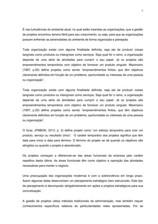 5
É nas turbulências do ambiente atual, no qual estão inseridas as organizações, que a gestão
de projetos encontrou terreno fértil para seu crescimento, ou seja, para que as organizações
possam enfrentar as adversidades do ambiente de forma organizada e planejada.
Toda organização existe com alguma finalidade definida, seja ela de produzir coisas
tangíveis como produtos ou intangíveis como serviços. Seja qual for o ramo, a organização
depende de uma série de atividades para cumprir o seu papel. Já os projetos são
empreendimentos temporários com objetivo de fornecer um produto singular. Maximiano
(1997, p.20) define projetos como sendo “empreendimentos finitos, que têm objetivos
claramente definidos em função de um problema, oportunidade ou interesse de uma pessoa
ou organização”.
Toda organização existe com alguma finalidade definida, seja ela de produzir coisas
tangíveis como produtos ou intangíveis como serviços. Seja qual for o ramo, a organização
depende de uma série de atividades para cumprir o seu papel. Já os projetos são
empreendimentos temporários com objetivo de fornecer um produto singular. Maximiano
(1997, p.20) define projetos como sendo “empreendimentos finitos, que têm objetivos
claramente definidos em função de um problema, oportunidade ou interesse de uma pessoa
ou organização”.
O Guia...(PMBOK, 2013, p. 3) define projeto como “um esforço temporário para criar um
produto, serviço ou resultado único”. O caráter temporário dos projetos significa que têm
data para início e data para término. O término do projeto se dá quando os objetivos são
atingidos ou quando o projeto é abandonado.
Os projetos começam a diferenciar-se das áreas funcionais da empresa pelo caráter
repetitivo desta última. As áreas funcionais têm como objetivo a operação das atividades
necessárias para manter o negócio.
Uma preocupação das organizações modernas é com a sobrevivência em longo prazo.
Assim algumas delas desenvolvem um planejamento estratégico bem estruturado. Este tipo
de planejamento é decomposto obrigatoriamente em ações e projetos estratégicos para sua
concretização.
A gestão de projetos utiliza métodos tradicionais da administração, mas também requer
conhecimentos específicos relativos às particularidades neles apresentadas. Por se
 