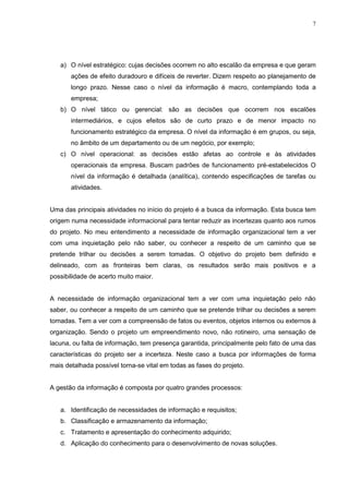 7
a) O nível estratégico: cujas decisões ocorrem no alto escalão da empresa e que geram
ações de efeito duradouro e difíceis de reverter. Dizem respeito ao planejamento de
longo prazo. Nesse caso o nível da informação é macro, contemplando toda a
empresa;
b) O nível tático ou gerencial: são as decisões que ocorrem nos escalões
intermediários, e cujos efeitos são de curto prazo e de menor impacto no
funcionamento estratégico da empresa. O nível da informação é em grupos, ou seja,
no âmbito de um departamento ou de um negócio, por exemplo;
c) O nível operacional: as decisões estão afetas ao controle e às atividades
operacionais da empresa. Buscam padrões de funcionamento pré-estabelecidos O
nível da informação é detalhada (analítica), contendo especificações de tarefas ou
atividades.
Uma das principais atividades no início do projeto é a busca da informação. Esta busca tem
origem numa necessidade informacional para tentar reduzir as incertezas quanto aos rumos
do projeto. No meu entendimento a necessidade de informação organizacional tem a ver
com uma inquietação pelo não saber, ou conhecer a respeito de um caminho que se
pretende trilhar ou decisões a serem tomadas. O objetivo do projeto bem definido e
delineado, com as fronteiras bem claras, os resultados serão mais positivos e a
possibilidade de acerto muito maior.
A necessidade de informação organizacional tem a ver com uma inquietação pelo não
saber, ou conhecer a respeito de um caminho que se pretende trilhar ou decisões a serem
tomadas. Tem a ver com a compreensão de fatos ou eventos, objetos internos ou externos à
organização. Sendo o projeto um empreendimento novo, não rotineiro, uma sensação de
lacuna, ou falta de informação, tem presença garantida, principalmente pelo fato de uma das
características do projeto ser a incerteza. Neste caso a busca por informações de forma
mais detalhada possível torna-se vital em todas as fases do projeto.
A gestão da informação é composta por quatro grandes processos:
a. Identificação de necessidades de informação e requisitos;
b. Classificação e armazenamento da informação;
c. Tratamento e apresentação do conhecimento adquirido;
d. Aplicação do conhecimento para o desenvolvimento de novas soluções.
 