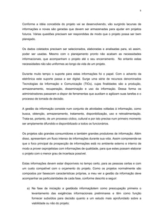 8
Conforme a idéia concebida do projeto vai se desenvolvendo, vão surgindo lacunas de
informações e novas são geradas que devem ser armazenadas para ajudar em projetos
futuros. Várias questões precisam ser respondidas de modo que o projeto possa ser bem
planejado.
Os dados coletados precisam ser selecionados, elaboradas e analisadas para, só assim,
poder ser usadas. Mesmo com o planejamento pronto não acabam as necessidades
informacionais, que acompanham o projeto até o seu encerramento. No entanto estas
necessidades não são uniformes ao longo da vida de um projeto.
Durante muito tempo o suporte para estas informações foi o papel. Com o advento da
eletrônica este suporte passa a ser digital. Surge uma série de recursos denominados
Tecnologias da Informação e Comunicação (TICs), cujas finalidades são a produção,
armazenamento, recuperação, disseminação e uso da informação. Dessa forma os
administradores passaram a dispor de ferramentas que auxiliam e agilizam suas tarefas e o
processo de tomada de decisão.
A gestão da informação consiste num conjunto de atividades voltadas à informação, como
busca, obtenção, armazenamento, tratamento, disponibilização, uso e retroalimentação.
Trata-se, portanto, de um processo cíclico, cultural e por isto precisa num primeiro momento
ser amplamente difundido e disponibilizado a todos os funcionários.
Os projetos são grandes consumidores e também grandes produtores de informação. Além
disso, apresentam um fluxo intenso de informações durante sua vida. Assim compreende-se
que o foco principal da prospecção de informações está no ambiente externo e interno de
modo a prover osprojetistas com informações de qualidade, para que estes possam elaborar
o projeto com o menor grau de incerteza possível.
Estas informações devem estar disponíveis no tempo certo, para as pessoas certas e com
um custo compatível com o orçamento do projeto. Como os projetos normalmente são
compostos por fasescom características próprias, a meu ver a gestão da informação deve
acompanhar as particularidades de cada fase, conforme descrito a seguir:
a) Na fase de iniciação a gestãoda informaçãotem como preocupação primeira o
levantamento das exigências informacionais preliminares e têm como função
fornecer subsídios para decisão quanto a um estudo mais aprofundado sobre a
viabilidade ou não do projeto;
 