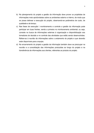 9
b) No planejamento do projeto a gestão da informação deve prover os projetistas de
informações mais aprofundadas sobre os ambientes externo e interno, de modo que
se possa delinear a execução do projeto, observando-se parâmetros de custo, de
qualidade e de tempo;
c) Nas fases de execução  monitoramento e controle a gestão da informação pode
participar em duas frentes, sendo a primeira no monitoramento ambiental, ou seja,
consiste na busca de informações externas à organização e disponibilização aos
tomadores de decisão e no controle das atividades que estão sendo desenvolvidas.
Refere-se à reunião de informações sobre o andamento do projeto e que deverão
estar disponíveis para a equipe;
d) No encerramento do projeto a gestão da informação também deve se preocupar na
reunião e a consolidação das informações produzidas ao longo do projeto e na
transferência de informações aos clientes, referentes ao produto do projeto.
 
