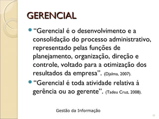 GERENCIALGERENCIAL
“Gerencial é o desenvolvimento e a
consolidação do processo administrativo,
representado pelas funções de
planejamento, organização, direção e
controle, voltado para a otimização dos
resultados da empresa”. (Djalma, 2007).
“Gerencial é toda atividade relativa à
gerência ou ao gerente”. (Tadeu Cruz, 2008).
10
Gestão da Informação
 