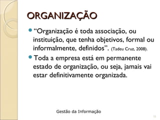 ORGANIZAÇÃOORGANIZAÇÃO
“Organização é toda associação, ou
instituição, que tenha objetivos, formal ou
informalmente, definidos”. (Tadeu Cruz, 2008).
Toda a empresa está em permanente
estado de organização, ou seja, jamais vai
estar definitivamente organizada.
11
Gestão da Informação
 