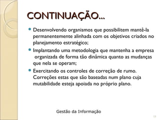 CONTINUAÇÃO...CONTINUAÇÃO...
 Desenvolvendo organismos que possibilitem mantê-la
permanentemente alinhada com os objetivos criados no
planejamento estratégico;
 Implantando uma metodologia que mantenha a empresa
organizada de forma tão dinâmica quanto as mudanças
que nela se operam;
 Exercitando os controles de correção de rumo.
Correções estas que são baseadas num plano cuja
mutabilidade esteja apoiada no próprio plano.
13
Gestão da Informação
 