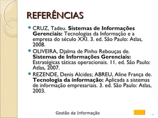 REFERÊNCIASREFERÊNCIAS
CRUZ, Tadeu. Sistemas de Informações
Gerenciais: Tecnologias da Informação e a
empresa do século XXI. 3. ed. São Paulo: Atlas,
2008.
OLIVEIRA, Djalma de Pinho Rebouças de.
Sistemas de Informações Gerenciais:
Estratégicas táticas operacionais. 11. ed. São Paulo:
Atlas, 2007.
REZENDE, Denis Alcides; ABREU, Aline França de.
Tecnologia da informação: Aplicada a sistemas
de informação empresariais. 3. ed. São Paulo: Atlas,
2003.
14Gestão da Informação
 