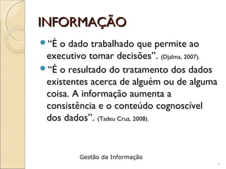 INFORMAÇÃOINFORMAÇÃO
“É o dado trabalhado que permite ao
executivo tomar decisões”. (Djalma, 2007).
“É o resultado do tratamento dos dados
existentes acerca de alguém ou de alguma
coisa. A informação aumenta a
consistência e o conteúdo cognoscível
dos dados”. (Tadeu Cruz, 2008).
4
Gestão da Informação
 
