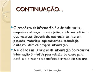 CONTINUAÇÃO...CONTINUAÇÃO...
O propósito da informação é o de habilitar a
empresa a alcançar seus objetivos pelo uso eficiente
dos recursos disponíveis, nos quais se inserem
pessoas, materiais, equipamentos, tecnologia,
dinheiro, além da própria informação.
A eficiência na utilização da informação do recursos
informação é medida pela relação do custo para
obtê-la e o valor do benefício derivado do seu uso.
5
Gestão da Informação
 