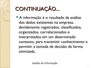 CONTINUAÇÃO...CONTINUAÇÃO...
A informação é o resultado da análise
dos dados existentes na empresa,
devidamente registrados, classificados,
organizados, correlacionados e
interpretados em um determinado
contexto, para transmitir conhecimento e
permitir a tomada de decisão de forma
otimizada.
6
Gestão da Informação
 