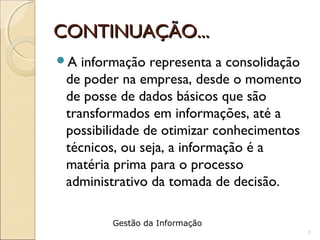 CONTINUAÇÃO...CONTINUAÇÃO...
A informação representa a consolidação
de poder na empresa, desde o momento
de posse de dados básicos que são
transformados em informações, até a
possibilidade de otimizar conhecimentos
técnicos, ou seja, a informação é a
matéria prima para o processo
administrativo da tomada de decisão.
7
Gestão da Informação
 