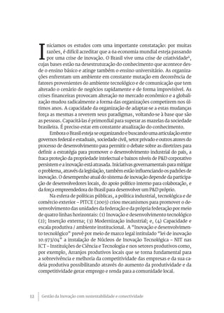 Gestão da Inovação com sustentabilidade e conectividade12
I
niciamos os estudos com uma importante constatação: por muitas
razões, é difícil acreditar que a 6a economia mundial esteja passando
por uma crise de inovação. O Brasil vive uma crise de criatividade4
,
cujas bases estão na desestruturação do conhecimento que acontece des-
de o ensino básico e atinge também o ensino universitário. As organiza-
ções enfrentam um ambiente em constante mutação em decorrência de
fatores provenientes do ambiente tecnológico e de comunicação que tem
alterado o cenário de negócios rapidamente e de forma imprevisível. As
crises financeiras provocam alteração no mercado econômico e a globali-
zação mudou radicalmente a forma das organizações competirem nos úl-
timos anos. A capacidade da organização de adaptar-se a estas mudanças
força as mesmas a reverem seus paradigmas, voltando-se à base que são
as pessoas. Capacitá-las é primordial para superar as mazelas da sociedade
brasileira. É preciso estar em constante atualização do conhecimento.
Embora o Brasil esteja se organizando e buscando uma articulação entre
governos federal e estaduais, sociedade civil, setor privado e outros atores do
processo de desenvolvimento para permitir o debate sobre as diretrizes para
definir a estratégia para promover o desenvolvimento industrial do país, a
fraca proteção da propriedade intelectual e baixos níveis de P&D corporativo
persistem e a inovação está atrasada. Iniciativas governamentais para mitigar
o problema, através da legislação, também estão influenciando os padrões de
inovação. O desempenho atual do sistema de inovação depende da participa-
ção de desenvolvedores locais, do apoio político interno para colaboração, e
da força empreendedora do Brasil para desenvolver um P&D próprio.
Na esfera de políticas públicas, a política industrial, tecnológica e de
comércio exterior – PITCE (2003) criou mecanismos para promover o de-
senvolvimento das unidades da federação e da própria federação por meio
de quatro linhas horizontais: (1) Inovação e desenvolvimento tecnológico
(2); Inserção externa; (3) Modernização industrial; e, (4) Capacidade e
escala produtiva / ambiente institucional. A “Inovação e desenvolvimen-
to tecnológico” prevê por meio de marco legal intitulado “lei de inovação
10.973/04” a instalação de Núcleos de Inovação Tecnológica – NIT nas
ICT – Instituições de Ciência e Tecnologia e nos setores produtivos como,
por exemplo, Arranjos produtivos locais que se torna fundamental para
a sobrevivência e melhoria da competitividade das empresas e da sua ca-
deia produtiva possibilitando através do aumento da produtividade e da
competitividade gerar emprego e renda para a comunidade local.
 