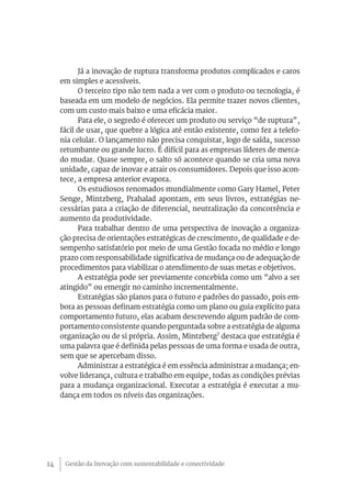 Gestão da Inovação com sustentabilidade e conectividade14
Já a inovação de ruptura transforma produtos complicados e caros
em simples e acessíveis.
O terceiro tipo não tem nada a ver com o produto ou tecnologia, é
baseada em um modelo de negócios. Ela permite trazer novos clientes,
com um custo mais baixo e uma eficácia maior.
Para ele, o segredo é oferecer um produto ou serviço “de ruptura”,
fácil de usar, que quebre a lógica até então existente, como fez a telefo-
nia celular. O lançamento não precisa conquistar, logo de saída, sucesso
retumbante ou grande lucro. É difícil para as empresas líderes de merca-
do mudar. Quase sempre, o salto só acontece quando se cria uma nova
unidade, capaz de inovar e atrair os consumidores. Depois que isso acon-
tece, a empresa anterior evapora.
Os estudiosos renomados mundialmente como Gary Hamel, Peter
Senge, Mintzberg, Prahalad apontam, em seus livros, estratégias ne-
cessárias para a criação de diferencial, neutralização da concorrência e
aumento da produtividade.
Para trabalhar dentro de uma perspectiva de inovação a organiza-
ção precisa de orientações estratégicas de crescimento, de qualidade e de-
sempenho satisfatório por meio de uma Gestão focada no médio e longo
prazo com responsabilidade significativa de mudança ou de adequação de
procedimentos para viabilizar o atendimento de suas metas e objetivos.
A estratégia pode ser previamente concebida como um “alvo a ser
atingido” ou emergir no caminho incrementalmente.
Estratégias são planos para o futuro e padrões do passado, pois em-
bora as pessoas definam estratégia como um plano ou guia explícito para
comportamento futuro, elas acabam descrevendo algum padrão de com-
portamento consistente quando perguntada sobre a estratégia de alguma
organização ou de si própria. Assim, Mintzberg7
destaca que estratégia é
uma palavra que é definida pelas pessoas de uma forma e usada de outra,
sem que se apercebam disso.
Administrar a estratégica é em essência administrar a mudança; en-
volve liderança, cultura e trabalho em equipe, todas as condições prévias
para a mudança organizacional. Executar a estratégia é executar a mu-
dança em todos os níveis das organizações.
 