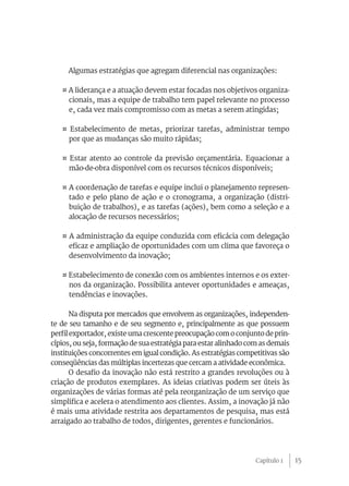 15
Algumas estratégias que agregam diferencial nas organizações:
¤ A liderança e a atuação devem estar focadas nos objetivos organiza-
cionais, mas a equipe de trabalho tem papel relevante no processo
e, cada vez mais compromisso com as metas a serem atingidas;
¤ Estabelecimento de metas, priorizar tarefas, administrar tempo
por que as mudanças são muito rápidas;
¤ Estar atento ao controle da previsão orçamentária. Equacionar a
mão-de-obra disponível com os recursos técnicos disponíveis;
¤ A coordenação de tarefas e equipe inclui o planejamento represen-
tado e pelo plano de ação e o cronograma, a organização (distri-
buição de trabalhos), e as tarefas (ações), bem como a seleção e a
alocação de recursos necessários;
¤ A administração da equipe conduzida com eficácia com delegação
eficaz e ampliação de oportunidades com um clima que favoreça o
desenvolvimento da inovação;
¤ Estabelecimento de conexão com os ambientes internos e os exter-
nos da organização. Possibilita antever oportunidades e ameaças,
tendências e inovações.
Na disputa por mercados que envolvem as organizações, independen-
te de seu tamanho e de seu segmento e, principalmente as que possuem
perfil exportador, existe uma crescente preocupação com o conjunto de prin-
cípios, ou seja, formação de sua estratégia para estar alinhado com as demais
instituições concorrentes em igual condição. As estratégias competitivas são
conseqüências das múltiplas incertezas que cercam a atividade econômica.
O desafio da inovação não está restrito a grandes revoluções ou à
criação de produtos exemplares. As ideias criativas podem ser úteis às
organizações de várias formas até pela reorganização de um serviço que
simplifica e acelera o atendimento aos clientes. Assim, a inovação já não
é mais uma atividade restrita aos departamentos de pesquisa, mas está
arraigado ao trabalho de todos, dirigentes, gerentes e funcionários.
Capítulo 1
 