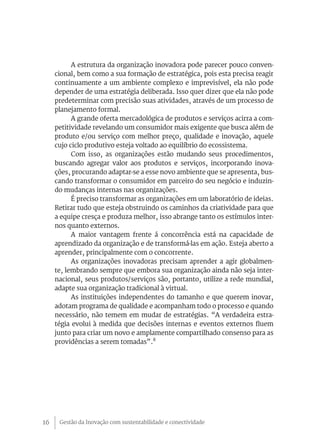 Gestão da Inovação com sustentabilidade e conectividade16
A estrutura da organização inovadora pode parecer pouco conven-
cional, bem como a sua formação de estratégica, pois esta precisa reagir
continuamente a um ambiente complexo e imprevisível, ela não pode
depender de uma estratégia deliberada. Isso quer dizer que ela não pode
predeterminar com precisão suas atividades, através de um processo de
planejamento formal.
A grande oferta mercadológica de produtos e serviços acirra a com-
petitividade revelando um consumidor mais exigente que busca além de
produto e/ou serviço com melhor preço, qualidade e inovação, aquele
cujo ciclo produtivo esteja voltado ao equilíbrio do ecossistema.
Com isso, as organizações estão mudando seus procedimentos,
buscando agregar valor aos produtos e serviços, incorporando inova-
ções, procurando adaptar-se a esse novo ambiente que se apresenta, bus-
cando transformar o consumidor em parceiro do seu negócio e induzin-
do mudanças internas nas organizações.
É preciso transformar as organizações em um laboratório de ideias.
Retirar tudo que esteja obstruindo os caminhos da criatividade para que
a equipe cresça e produza melhor, isso abrange tanto os estímulos inter-
nos quanto externos.
A maior vantagem frente á concorrência está na capacidade de
aprendizado da organização e de transformá-las em ação. Esteja aberto a
aprender, principalmente com o concorrente.
As organizações inovadoras precisam aprender a agir globalmen-
te, lembrando sempre que embora sua organização ainda não seja inter-
nacional, seus produtos/serviços são, portanto, utilize a rede mundial,
adapte sua organização tradicional à virtual.
As instituições independentes do tamanho e que querem inovar,
adotam programa de qualidade e acompanham todo o processo e quando
necessário, não temem em mudar de estratégias. “A verdadeira estra-
tégia evolui à medida que decisões internas e eventos externos fluem
junto para criar um novo e amplamente compartilhado consenso para as
providências a serem tomadas”.8
 