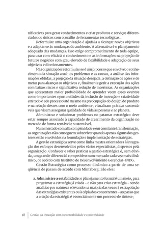 Gestão da Inovação com sustentabilidade e conectividade18
nificativas para gerar conhecimentos e criar produtos e serviços diferen-
ciados ou únicos com o auxilio de ferramentas tecnológicas.
Reformular uma organização é ajudá-la a alcançar novos objetivos
e a adaptar-se às mudanças do ambiente. A alternativa é o planejamento
adequado das mudanças. Isso exige comprometimento de toda equipe,
para usar com eficácia o conhecimento e as informações na projeção de
futuros negócios com grau elevado de flexibilidade e adaptação de seus
objetivos e direcionamentos.
Nas organizações reformular-se é um processo que envolve: o conhe-
cimento da situação atual; os problemas e as causas, a análise das infor-
mações obtidas, a projeção da situação desejada, a definição de ações e de
metas para alcançar os objetivos e, finalmente gerir a execução das ações
com baixos riscos e significativa redução de incertezas. As organizações
que apresentam maior probabilidade de aprender veem esses eventos
como importantes oportunidades da inclusão de inovação e criatividade
em todo o seu processo até mesmo na preocupação do design do produto
e na relação desses com o meio ambiente, visualizam práticas sustentá-
veis que visem assegurar qualidade de vida às pessoas e ao planeta.
Administrar e solucionar problemas no patamar estratégico deve
estar sempre associado à capacidade de crescimento da organização no
mercado de forma rentável e sustentável.
Num mercado com alta complexidade e em constante transformação,
as organizações não conseguem sobreviver quando apenas alguns dos ges-
tores estão envolvidos na formulação e implementação de estratégias.
A gestão estratégica serve como linha mestra orientadora à integra-
ção dos esforços desenvolvidos pelos vários especialistas, dispersos pela
organização. Conhecer e saber praticar a gestão estratégica é, sem dúvi-
da, um grande diferencial competitivo num mercado cada vez mais dinâ-
mico, de acordo com Instituto de Desenvolvimento Gerencial - INDG.
Gestão Estratégica como processo dinâmico a partir de uma se-
qüência de passos de acordo com Mintzberg. São eles:
a. Administre a estabilidade: o planejamento formal é um meio, para
programar a estratégia já criada – e não para criar estratégia – sendo
analítico por natureza e levando na maioria das vezes à extrapolação
das estratégias existentes ou à cópia dos concorrentes – ao passo que
a criação da estratégia é essencialmente um processo de síntese;
 