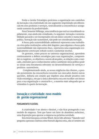 Gestão da Inovação com sustentabilidade e conectividade20
Então a Gestão Estratégica posiciona a organização nos caminhos
da inovação e da criatividade em seu segmento imprimindo um diferen-
cial em seus produtos e serviços, neutralizando a concorrência e assegu-
rando aumento da produtividade.
Para Clemente Nóbrega, uma tendência que está se consolidando ra-
pidamente, mas ainda não cristalizada, é a seguinte: inovação e sustenta-
bilidade passarão a ser incorporados em um único conceito e numa única
prática. Inovação não sustentável, não pode ser considerada inovação.
A busca pela sustentabilidade ambiental representa uma turbulên-
cia vista pelas instituições sobre dois ângulos: para algumas a busca pela
sustentabilidade não representa ônus, representa uma organização eco-
logicamente correta por reduzir custos e aumentar receitas.
Os gestores, como poucos no universo organizacional, aprendem
continuamente a definir estratégias para suas organizações, compreen-
der os negócios, os objetivos a serem alcançados, as relações com o mer-
cado, entender que o conhecimento sobre o ambiente sócio político pode
se tornar uma ferramenta relevante no desenvolvimento de serviços e
produtos sustentáveis.
Complementando ainda, as novas exigências dos clientes, a pres-
são proveniente da concorrência crescente nos mercados dentre outras
questões, delineia um cenário que impõem uma atitude proativa com
visão estratégica, em que a única alternativa esta em escolher um futuro
para a sua organização e construí-lo e, a maneira mais adequada que se
vislumbra é a partir da inovação.
Inovação e criatividade: novo modelo
de gestão organizacional
Pensamento Flexível
A criatividade é ser aberto e flexível, e não ficar protegendo o seu
modelo de empresa. Tem que haver um fator de abandono audacioso,
uma disposição para apostar a empresa na próxima novidade.
Em entrevista para a revista Wired, Steve Jobs afirmou “Quando você
pergunta a pessoas criativas como fizeram alguma coisa, elas se sentem um
 