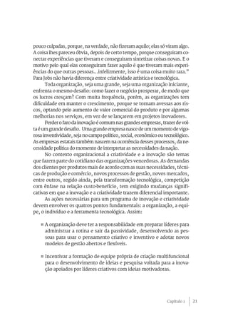 21
pouco culpadas, porque, na verdade, não fizeram aquilo; elas só viram algo.
A coisa lhes pareceu óbvia, depois de certo tempo, porque conseguiram co-
nectar experiências que tiveram e conseguiram sintetizar coisas novas. E o
motivo pelo qual elas conseguiram fazer aquilo é que tiveram mais experi-
ências do que outras pessoas...infelizmente, isso é uma coisa muito rara.”
Para Jobs não havia diferença entre criatividade artística e tecnológica.
Toda organização, seja uma grande, seja uma organização iniciante,
enfrenta o mesmo desafio: como fazer o negócio prosperar, de modo que
os lucros cresçam? Com muita frequência, porém, as organizações tem
dificuldade em manter o crescimento, porque se tornam avessas aos ris-
cos, optando pelo aumento de valor comercial do produto e por algumas
melhorias nos serviços, em vez de se lançarem em projetos inovadores.
Perder o faro da inovação é comum nas grandes empresas, trazerde vol-
ta é um grande desafio. Uma grande empresa nasce de um momento de vigo-
rosa inventividade, seja no campo político, social, econômico ou tecnológico.
As empresas estatais também nascem na ocorrência desses processos, da ne-
cessidade política do momento de interpretar as necessidades da nação.
No contexto organizacional a criatividade e a inovação são temas
que fazem parte do cotidiano das organizações vencedoras. As demandas
dos clientes por produtos mais de acordo com as suas necessidades, técni-
cas de produção e comércio, novos processos de gestão, novos mercados,
entre outros, regido ainda, pela transformação tecnológica, competição
com ênfase na relação custo-benefício, tem exigindo mudanças signifi-
cativas em que a inovação e a criatividade trazem diferencial importante.
As ações necessárias para um programa de inovação e criatividade
devem envolver os quatros pontos fundamentais: a organização, a equi-
pe, o indivíduo e a ferramenta tecnológica. Assim:
¤ A organização deve ter a responsabilidade em preparar líderes para
administrar a rotina e sair da passividade, desenvolvendo as pes-
soas para usar o pensamento criativo e inventivo e adotar novos
modelos de gestão abertos e flexíveis.
¤ Incentivar a formação de equipe própria de criação multifuncional
para o desenvolvimento de ideias e pesquisa voltada para a inova-
ção apoiados por líderes criativos com ideias motivadoras.
Capítulo 1
 