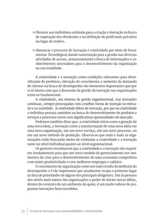 Gestão da Inovação com sustentabilidade e conectividade22
¤ Oferecer aos indivíduos estímulo para a criação e inovação na busca
de superação dos obstáculos e na definição de perfil mais pró-ativo
no lugar de reativo.
¤ Alavancar o processo de inovação e criatividade por meio de Ferra-
mentas Tecnológicas dando sustentação para a gestão nas diversas
atividades de acesso, armazenamento e busca de informações e co-
nhecimentos necessários para o desenvolvimento da organização
na sua totalidade.
A criatividade e a inovação como condições relevantes para diver-
sificação de produtos, elevação do crescimento e aumento da demanda
de clientes na busca de desempenho são elementos importantes que por
si só fazem com que a discussão de gestão da inovação nas organizações
torne-se fundamental.
A criatividade, um sistema de gestão organizacional, traz inovações
contínuas, sempre preocupadas com a melhor forma de inserção no merca-
do e na sociedade. A criatividade difere de inovação, por que na criatividade
o indivíduo procura caminhos na busca do desenvolvimento de produtos e
serviços e processos novos com significativas oportunidades de mercado.
Podemos também dizer que: a criatividade inicia como a geração de
uma nova ideia, e inovação como a transformação de uma nova ideia em
uma nova organização, em um novo serviço, em um novo processo, ou
em um novo método de produção. Observa-se que mais e mais as orga-
nizações estão buscando meios de estimular a criatividade e a inovação
tanto no nível individual quanto ao nível organizacional.
Os gestores reconhecem que a criatividade e a inovação são requisi-
tos fundamentais para que um novo modelo de gerenciamento nos mo-
mentos de crise para o desenvolvimento de uma economia competitiva
com maior produtividade e com melhores empregos e salários.
O crescimento da organização como um todo resulta da melhoria do
desempenho e é tão importante que atualmente ocupa o primeiro lugar
na lista de prioridades de alguns dos principais dirigentes. Dar às pessoas
dos níveis mais baixos das organizações o poder de iniciar novas idéias,
dentro do contexto de um ambiente de apoio, é um modo valioso de pro-
gramar inovações bem-sucedidas.
 