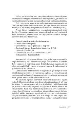 23
Enfim, a criatividade é uma competência-chave fundamental para a
construção de vantagens competitivas de uma organização, garantindo seu
crescimento sustentável num mercado cada vez mais complexo e dinâmico.
Dois exemplos de inovação que estão centrados respectivamente na
criação de equipe multifuncional de inovação (Lego Games) e no estímulo
de criação de idéias em que os ganhos estão atrelados a essa situação (GE).
A Lego Games é um grupo que conseguiu dar uma guinada e sair
da crise. Criou uma nova estrutura para coordenação estratégica de ativi-
dades de inovação, tendo à frente uma equipe multifuncional, o Grupo
Executivo de Gestão da Inovação.
Grupo Executivo de Gestão da Inovação:
¤ Grupos funcionais (preço)
¤ Laboratório de Idéias (processo do negócio)
¤ Desenvolvimento de produto e Marketing (DPM) -
canais de distribuição
¤ Comunidade, Educação e venda direta (CEV) -
fortalecimento da comunidade.
A característica fundamental é que a Direção da Lego tem uma visão
ampla de inovação. Essa visão incluiu: preço, fortalecimento da comuni-
dade, processos de negócios e canais de distribuição. A organização dis-
tribui responsabilidades entre esses quatro grupos e de cada um espera
graus distintos de criatividade.
General Eletric é um exemplo de organização que atingiu o equilí-
brio ideal em seus esforços de crescimento orgânico ao expandir suas ati-
vidades em várias frentes distintas a partir do incentivo de pensamento
novo, ganhos atrelados à criação de novas ideias.
Ao assumir o lugar de Jack Welch na direção executiva da organi-
zação, Jeff Immelt ampliou a meta de crescimento orgânico de 5% para
8% ao ano. Em outras palavras, ele teve de adicionar 3,4 bilhões de dóla-
res ao ano ao crescimento orgânico da organização. Houve diversas ini-
ciativas dentro da GE para incentivar o pensamento novo. Entre outras
coisas, diversificou-se a composição do alto escalão com gente de fora,
fugindo à política habitual da organização de promover profissionais da
casa; os executivos passaram a ficar mais tempo em seus cargos, para
que pudessem imergir no seu segmento de atuação; seus ganhos foram
Capítulo 1
 