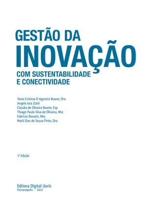 Tania Cristina D Agostini Bueno, Dra
Angela Iara Zotti
Claudia de Oliveira Bueno, Esp
Thiago Paulo Silva de Oliveira, Msc
Fabricio Donatti, Msc
Marli Dias de Souza Pinto, Dra
1ª Edição
Editora Digital iJuris
Florianópolis - 2012
GESTÃO DA
INOVAÇÃOCOM SUSTENTABILIDADE
E CONECTIVIDADE
 