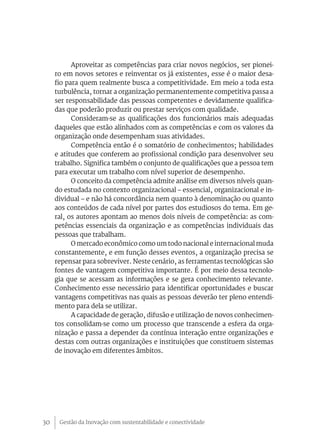 Gestão da Inovação com sustentabilidade e conectividade30
Aproveitar as competências para criar novos negócios, ser pionei-
ro em novos setores e reinventar os já existentes, esse é o maior desa-
fio para quem realmente busca a competitividade. Em meio a toda esta
turbulência, tornar a organização permanentemente competitiva passa a
ser responsabilidade das pessoas competentes e devidamente qualifica-
das que poderão produzir ou prestar serviços com qualidade.
Consideram-se as qualificações dos funcionários mais adequadas
daqueles que estão alinhados com as competências e com os valores da
organização onde desempenham suas atividades.
Competência então é o somatório de conhecimentos; habilidades
e atitudes que conferem ao profissional condição para desenvolver seu
trabalho. Significa também o conjunto de qualificações que a pessoa tem
para executar um trabalho com nível superior de desempenho.
O conceito da competência admite análise em diversos níveis quan-
do estudada no contexto organizacional – essencial, organizacional e in-
dividual – e não há concordância nem quanto à denominação ou quanto
aos conteúdos de cada nível por partes dos estudiosos do tema. Em ge-
ral, os autores apontam ao menos dois níveis de competência: as com-
petências essenciais da organização e as competências individuais das
pessoas que trabalham.
O mercado econômico como um todo nacional e internacional muda
constantemente, e em função desses eventos, a organização precisa se
repensar para sobreviver. Neste cenário, as ferramentas tecnológicas são
fontes de vantagem competitiva importante. É por meio dessa tecnolo-
gia que se acessam as informações e se gera conhecimento relevante.
Conhecimento esse necessário para identificar oportunidades e buscar
vantagens competitivas nas quais as pessoas deverão ter pleno entendi-
mento para dela se utilizar.
A capacidade de geração, difusão e utilização de novos conhecimen-
tos consolidam-se como um processo que transcende a esfera da orga-
nização e passa a depender da contínua interação entre organizações e
destas com outras organizações e instituições que constituem sistemas
de inovação em diferentes âmbitos.
 