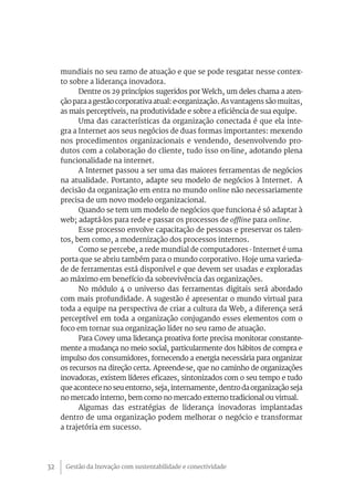 Gestão da Inovação com sustentabilidade e conectividade32
mundiais no seu ramo de atuação e que se pode resgatar nesse contex-
to sobre a liderança inovadora.
Dentre os 29 princípios sugeridos por Welch, um deles chama a aten-
ção para a gestão corporativa atual: e-organização. As vantagens são muitas,
as mais perceptíveis, na produtividade e sobre a eficiência de sua equipe.
Uma das características da organização conectada é que ela inte-
gra a Internet aos seus negócios de duas formas importantes: mexendo
nos procedimentos organizacionais e vendendo, desenvolvendo pro-
dutos com a colaboração do cliente, tudo isso on-line, adotando plena
funcionalidade na internet.
A Internet passou a ser uma das maiores ferramentas de negócios
na atualidade. Portanto, adapte seu modelo de negócios à Internet. A
decisão da organização em entra no mundo online não necessariamente
precisa de um novo modelo organizacional.
Quando se tem um modelo de negócios que funciona é só adaptar à
web; adaptá-los para rede e passar os processos de offline para online.
Esse processo envolve capacitação de pessoas e preservar os talen-
tos, bem como, a modernização dos processos internos.
Como se percebe, a rede mundial de computadores - Internet é uma
porta que se abriu também para o mundo corporativo. Hoje uma varieda-
de de ferramentas está disponível e que devem ser usadas e exploradas
ao máximo em benefício da sobrevivência das organizações.
No módulo 4 o universo das ferramentas digitais será abordado
com mais profundidade. A sugestão é apresentar o mundo virtual para
toda a equipe na perspectiva de criar a cultura da Web, a diferença será
perceptível em toda a organização conjugando esses elementos com o
foco em tornar sua organização líder no seu ramo de atuação.
Para Covey uma liderança proativa forte precisa monitorar constante-
mente a mudança no meio social, particularmente dos hábitos de compra e
impulso dos consumidores, fornecendo a energia necessária para organizar
os recursos na direção certa. Apreende-se, que no caminho de organizações
inovadoras, existem líderes eficazes, sintonizados com o seu tempo e tudo
queacontecenoseuentorno,seja,internamente,dentrodaorganizaçãoseja
no mercado interno, bem como no mercado externo tradicional ou virtual.
Algumas das estratégias de liderança inovadoras implantadas
dentro de uma organização podem melhorar o negócio e transformar
a trajetória em sucesso.
 