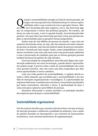 Gestão da Inovação com sustentabilidade e conectividade38
Q
uando a sustentabilidade emergiu no final do século passado, ela
surgiu com uma questão ética fundamental que é a nossa respon-
sabilidade sobre o que acontecerá com as gerações futuras. Mui-
tas vezes ela é formulada pelo lado negativo, isto é, não fazer hoje algo
que vá comprometer o futuro das próximas gerações. No entanto, ela
dever ser cada vez mais, e este é o grande desafio, incentivada pelo lado
positivo. Isso quer dizer que temos hoje que fazer coisas que possam am-
pliar as oportunidades para as gerações futuras progredirem.
Somos mais de sete bilhões de pessoas no mundo, e que com um
aumento da inclusão social, ou seja, não são somente um maior número
de pessoas no mundo, mas sim um número maior de pessoas consumin-
do mais e vivendo por mais tempo. Então, como compatibilizar o cresci-
mento econômico com uma vida mais justa com preservação ambiental
e com a preservação de condições para que as futuras gerações possam
também desfrutar de padrões de vida elevados.
Essa necessidade de compatibilizar uma vida mais digna com a pre-
servação ambiental é um vetor de inovação, quando ideias e oportunida-
des podem surgir. É preciso voltar a ideia de sustentabilidade não como
uma questão restritiva, mas sim como uma ética inspiradora que abre
novas oportunidades e novos caminhos.
Com essa visão positiva da sustentabilidade, o capítulo aborda es-
tudos e ideias daqueles que acreditam que a sustentabilidade é um rico
filão de inovações organizacionais e tecnológicas. É a oportunidade das
empresas liderarem o caminho para um futuro com produtos produzidos
por meios sustentáveis, eficientes e éticos. É oportunidade de fazer a
coisa certa para o planeta e para bilhões de pessoas.
Iniciemos observando o cenário mundial e os principais desafios
das empresas para alcançar a sustentabilidade.
Sustentabilidade organizacional
Um dos maiores desafios que o mundo enfrenta é fazer com que as forças
de mercado protejam e melhorem a qualidade do ambiente, com a ajuda
de padrões baseados no desempenho e uso criterioso de instrumentos
econômicos, num contexto harmonioso de regulamentação.
 