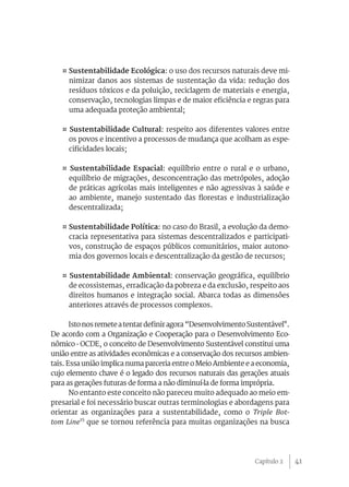 41
¤ Sustentabilidade Ecológica: o uso dos recursos naturais deve mi-
nimizar danos aos sistemas de sustentação da vida: redução dos
resíduos tóxicos e da poluição, reciclagem de materiais e energia,
conservação, tecnologias limpas e de maior eficiência e regras para
uma adequada proteção ambiental;
¤ Sustentabilidade Cultural: respeito aos diferentes valores entre
os povos e incentivo a processos de mudança que acolham as espe-
cificidades locais;
¤ Sustentabilidade Espacial: equilíbrio entre o rural e o urbano,
equilíbrio de migrações, desconcentração das metrópoles, adoção
de práticas agrícolas mais inteligentes e não agressivas à saúde e
ao ambiente, manejo sustentado das florestas e industrialização
descentralizada;
¤ Sustentabilidade Política: no caso do Brasil, a evolução da demo-
cracia representativa para sistemas descentralizados e participati-
vos, construção de espaços públicos comunitários, maior autono-
mia dos governos locais e descentralização da gestão de recursos;
¤ Sustentabilidade Ambiental: conservação geográfica, equilíbrio
de ecossistemas, erradicação da pobreza e da exclusão, respeito aos
direitos humanos e integração social. Abarca todas as dimensões
anteriores através de processos complexos.
Istonosremeteatentardefiniragora“DesenvolvimentoSustentável".
De acordo com a Organização e Cooperação para o Desenvolvimento Eco-
nômico - OCDE, o conceito de Desenvolvimento Sustentável constitui uma
união entre as atividades econômicas e a conservação dos recursos ambien-
tais. Essa união implica numa parceria entre o Meio Ambiente e a economia,
cujo elemento chave é o legado dos recursos naturais das gerações atuais
para as gerações futuras de forma a não diminuí-la de forma imprópria.
No entanto este conceito não pareceu muito adequado ao meio em-
presarial e foi necessário buscar outras terminologias e abordagens para
orientar as organizações para a sustentabilidade, como o Triple Bot-
tom Line15
que se tornou referência para muitas organizações na busca
Capítulo 2
 