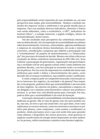Gestão da Inovação com sustentabilidade e conectividade42
pela responsabilidade social corporativa de suas atividades ou, em uma
perspectiva mais ampla, pela sustentabilidade . Realizar a medição mo-
netária dos impactos sociais e ambientais é um grande desafio para as
empresas. Para essa medição diversos indicadores, diretrizes e índices
vem sendo elaborados, como a ecoeficiência, o GRI16
, indicadores do
Instituto Ethos17
, a ecologia industrial, a pegada ecológica, fatores de
desmaterialização, dentre outros.
Um dos resultados mais perceptíveis das conferências internacio-
nais na ultima década, foi a incorporação da sustentabilidade nos debates
sobre desenvolvimento. Governos, universidades, agências multilaterais
e empresas de consultoria técnica introduziram, em escala e extensão
crescentes, considerações e propostas que refletem a preocupação com
o "esverdeamento" de projetos de desenvolvimento e a "democratiza-
ção" dos processos de tomada de decisão. Mesmo com sérias críticas aos
resultados da última conferência internacional da ONU (Rio+20), ficou
evidente a preocupação de governantes, organizações não governamen-
tais e sociedade civil de uma agenda comum sobre o meio ambiente nas
próximas décadas, com foco principal na economia verde e na erradica-
ção da pobreza. Por isso seria tão importante ter estabelecido metas mais
ambiciosas para medir e indicar o desenvolvimento dos países, consi-
derando não só avanços econômicos, mas também sociais e ambientais.
E como a empresa pode ser competitiva buscando a intersecção en-
tre os interesses dos negócios, da sociedade e do planeta? Para respon-
der a esta pergunta, podemos dizer que sustentabilidade é um novo jeito
de fazer negócios. Ao colocá-lo em prática, naturalmente a empresa vai
ser obrigada a ver a maneira como desenvolve e oferece seus produtos e
serviços. E, ao fazer isso, está abrindo portas para a Inovação. Por isso,
pode-se dizer que a sustentabilidade é um vetor de Inovação.
A inovação relacionada à sustentabilidade está diretamente ligada a
melhorias na gestão. Não se trata de apenas criar um novo produto ver-
de, mas sim, de rever o que está sendo feito. Isso quer dizer, rever como
exploramos os recursos naturais, como nos movemos e movemos os pro-
dutos pelo planeta, como compramos, como usamos e reutilizamos os
produtos. Ainda precisamos rever o que está sendo feito para aprender
como eliminar o desperdício dos nossos processos, como gerenciar os
negócios usando fontes de energia menos impactantes ao meio ambien-
te e às pessoas, enfim transformar a maneira como fazemos negócios.
 