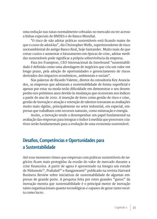 45
uma redução nas taxas normalmente cobradas no mercado ou ter acesso
a linhas especiais do BNDES e do Banco Mundial.
"O risco de não adotar práticas sustentáveis está ficando maior do
que o custo de adotá-las", diz Christopher Wells, superintendente de risco
socioambiental do antigo Banco Real, hoje Santander. Muito mais do que
cortar custos e aumentar o faturamento em épocas de crise, adotar medi-
das sustentáveis pode significar a própria sobrevivência da empresa.
Para Jez Frampton, CEO Internacional da Interbrand "sustentabili-
dade é definida como uma abordagem de negócios que cria um valor em
longo prazo, pela adoção de oportunidades e gerenciamento de riscos
derivados dos impactos econômicos, ambientais e sociais".
Nas palavras de Ricardo Valente, diretor da consultoria Key Associa-
dos, as empresas que adotaram a sustentabilidade de forma superficial e
apenas por estar na moda terão dificuldade em demonstrar o seu desem-
penho nos próximos anos devido às mudanças que ocorreram nos índices
a partir do ano de 2010. A inserção de itens como gestão de risco e crise,
gestão de inovação e atração e retenção de talentos tornaram as avaliações
muito mais rígidas, principalmente no setor industrial, em especial, em-
presas que trabalham com recursos naturais, como mineração e energia.
Assim, a inovação tende a desempenhar um papel fundamental na
avaliação das empresas para integrar o índice à medida que processos cria-
tivos serão fundamentais para a evolução de uma economia sustentável.
Desafios, Competências e Oportunidades para
a Sustentabilidade
Até esse momento vimos que empresas com práticas sustentáveis de ne-
gócios ficam mais protegidas da erosão do valor de mercado durante a
crise financeira. A partir de agora é apresentado na íntegra um estudo
de Nidumolu19
, Prahalad20
e Rangaswami21
publicado na revista Harvard
Business Review sobre iniciativas de sustentabilidade de algumas em-
presas de grande porte. A pesquisa feita por estes grandes “gurus” da
inovação mostra que sustentabilidade é o principal motor de inovação
tanto organizacionais quanto tecnológicas e capazes de gerar tanto recei-
ta como lucro.
Capítulo 2
 