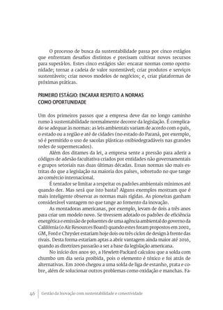 Gestão da Inovação com sustentabilidade e conectividade46
O processo de busca da sustentabilidade passa por cinco estágios
que enfrentam desafios distintos e precisam cultivar novos recursos
para superá-los. Estes cinco estágios são: encarar normas como oportu-
nidade; tornar a cadeia de valor sustentável; criar produtos e serviços
sustentáveis; criar novos modelos de negócios; e, criar plataformas de
próximas práticas.
Primeiro estágio: Encarar respeito a normas
como oportunidade
Um dos primeiros passos que a empresa deve dar no longo caminho
rumo à sustentabilidade normalmente decorre da legislação. É complica-
do se adequar às normas: as leis ambientais variam de acordo com o país,
o estado ou a região e até de cidades (no estado do Paraná, por exemplo,
só é permitido o uso de sacolas plásticas oxibiodegradáveis nas grandes
redes de supermercados).
Além dos ditames da lei, a empresa sente a pressão para aderir a
códigos de adesão facultativa criados por entidades não governamentais
e grupos setoriais nas duas últimas décadas. Essas normas são mais es-
tritas do que a legislação na maioria dos países, sobretudo no que tange
ao comércio internacional.
É tentador se limitar a respeitar os padrões ambientais mínimos até
quando der. Mas será que isto basta? Alguns exemplos mostram que é
mais inteligente observar as normas mais rígidas. As pioneiras ganham
considerável vantagem no que tange ao fomento da inovação.
As montadoras americanas, por exemplo, levam de dois a três anos
para criar um modelo novo. Se tivessem adotado os padrões de eficiência
energética e emissão de poluentes de uma agência ambiental do governo da
Califórnia (o Air Resources Board) quando estes foram propostos em 2002,
GM, Ford e Chrysler estariam hoje dois ou três ciclos de design à frente das
rivais. Desta forma estariam aptas a abrir vantagem ainda maior até 2016,
quando as diretrizes passarão a ser a base da legislação americana.
No início dos anos 90, a Hewlett-Packard calculou que a solda com
chumbo um dia seria proibida, pois o elemento é tóxico e foi atrás de
alternativas. Em 2006 chegou a uma solda de liga de estanho, prata e co-
bre, além de solucionar outros problemas como oxidação e manchas. Fa-
 