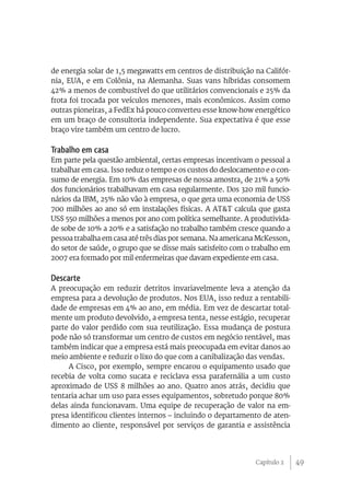 49
de energia solar de 1,5 megawatts em centros de distribuição na Califór-
nia, EUA, e em Colônia, na Alemanha. Suas vans híbridas consomem
42% a menos de combustível do que utilitários convencionais e 25% da
frota foi trocada por veículos menores, mais econômicos. Assim como
outras pioneiras, a FedEx há pouco converteu esse know-how energético
em um braço de consultoria independente. Sua expectativa é que esse
braço vire também um centro de lucro.
Trabalho em casa
Em parte pela questão ambiental, certas empresas incentivam o pessoal a
trabalhar em casa. Isso reduz o tempo e os custos do deslocamento e o con-
sumo de energia. Em 10% das empresas de nossa amostra, de 21% a 50%
dos funcionários trabalhavam em casa regularmente. Dos 320 mil funcio-
nários da IBM, 25% não vão à empresa, o que gera uma economia de US$
700 milhões ao ano só em instalações físicas. A AT&T calcula que gasta
US$ 550 milhões a menos por ano com política semelhante. A produtivida-
de sobe de 10% a 20% e a satisfação no trabalho também cresce quando a
pessoa trabalha em casa até três dias por semana. Na americana McKesson,
do setor de saúde, o grupo que se disse mais satisfeito com o trabalho em
2007 era formado por mil enfermeiras que davam expediente em casa.
Descarte
A preocupação em reduzir detritos invariavelmente leva a atenção da
empresa para a devolução de produtos. Nos EUA, isso reduz a rentabili-
dade de empresas em 4% ao ano, em média. Em vez de descartar total-
mente um produto devolvido, a empresa tenta, nesse estágio, recuperar
parte do valor perdido com sua reutilização. Essa mudança de postura
pode não só transformar um centro de custos em negócio rentável, mas
também indicar que a empresa está mais preocupada em evitar danos ao
meio ambiente e reduzir o lixo do que com a canibalização das vendas.
A Cisco, por exemplo, sempre encarou o equipamento usado que
recebia de volta como sucata e reciclava essa parafernália a um custo
aproximado de US$ 8 milhões ao ano. Quatro anos atrás, decidiu que
tentaria achar um uso para esses equipamentos, sobretudo porque 80%
delas ainda funcionavam. Uma equipe de recuperação de valor na em-
presa identificou clientes internos – incluindo o departamento de aten-
dimento ao cliente, responsável por serviços de garantia e assistência
Capítulo 2
 