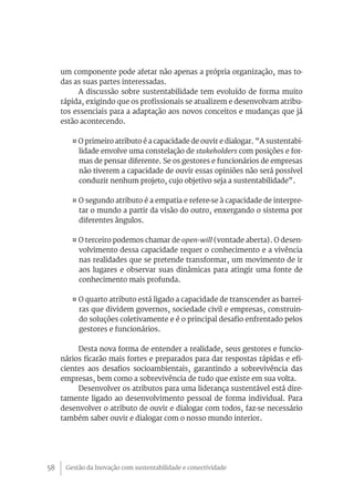 Gestão da Inovação com sustentabilidade e conectividade58
um componente pode afetar não apenas a própria organização, mas to-
das as suas partes interessadas.
A discussão sobre sustentabilidade tem evoluído de forma muito
rápida, exigindo que os profissionais se atualizem e desenvolvam atribu-
tos essenciais para a adaptação aos novos conceitos e mudanças que já
estão acontecendo.
¤ O primeiro atributo é a capacidade de ouvir e dialogar. “A sustentabi-
lidade envolve uma constelação de stakeholders com posições e for-
mas de pensar diferente. Se os gestores e funcionários de empresas
não tiverem a capacidade de ouvir essas opiniões não será possível
conduzir nenhum projeto, cujo objetivo seja a sustentabilidade”.
¤ O segundo atributo é a empatia e refere-se à capacidade de interpre-
tar o mundo a partir da visão do outro, enxergando o sistema por
diferentes ângulos.
¤ O terceiro podemos chamar de open-will (vontade aberta). O desen-
volvimento dessa capacidade requer o conhecimento e a vivência
nas realidades que se pretende transformar, um movimento de ir
aos lugares e observar suas dinâmicas para atingir uma fonte de
conhecimento mais profunda.
¤ O quarto atributo está ligado a capacidade de transcender as barrei-
ras que dividem governos, sociedade civil e empresas, construin-
do soluções coletivamente e é o principal desafio enfrentado pelos
gestores e funcionários.
Desta nova forma de entender a realidade, seus gestores e funcio-
nários ficarão mais fortes e preparados para dar respostas rápidas e efi-
cientes aos desafios socioambientais, garantindo a sobrevivência das
empresas, bem como a sobrevivência de tudo que existe em sua volta.
Desenvolver os atributos para uma liderança sustentável está dire-
tamente ligado ao desenvolvimento pessoal de forma individual. Para
desenvolver o atributo de ouvir e dialogar com todos, faz-se necessário
também saber ouvir e dialogar com o nosso mundo interior.
 