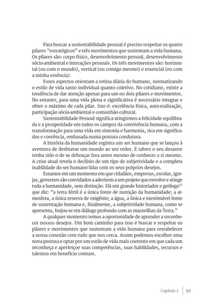 59
Para buscar a sustentabilidade pessoal é preciso respeitar os quatro
pilares “estratégicos” e três movimentos que sustentam a vida humana.
Os pilares são: corpo físico, desenvolvimento pessoal, desenvolvimento
sócio-ambiental e interações pessoais. Os três movimentos são: horizon-
tal (eu com o mundo), vertical (eu comigo mesmo) e essencial (eu com
a minha essência).
Esses aspectos orientam a rotina diária do humano, normatizando
o estilo de vida tanto individual quanto coletivo. No cotidiano, existe a
tendência de dar atenção apenas para um ou dois pilares e movimentos.
No entanto, para uma vida plena e significativa é necessário integrar e
obter o máximo de cada pilar. Isto é: excelência física, auto-realização,
participação sócio-ambiental e comunhão cultural.
Sustentabilidade Pessoal significa atingirmos a felicidade equilibra-
da e a prosperidade em todos os campos da convivência humana, com a
transformação para uma vida em sintonia e harmonia, rica em significa-
dos e coerência, embasada numa postura condutora.
A história da humanidade registra um ser humano que se lançou à
aventura de desbravar um mundo ao seu redor. E talvez o seu desastre
tenha sido o de se debruçar fora antes mesmo de conhecer a si mesmo.
A crise atual revela o declínio de um tipo de subjetividade e a completa
inabilidade do ser humano lidar com os seus próprios desejos.
Estamos em um momento em que cidadãos, empresas, escolas, igre-
jas, governos são convidados a aderirem a um projeto que envolve e atinge
toda a humanidade, sem distinção. Há um grande historiador e geólogo22
que diz: “a terra fértil é a única fonte de nutrição da humanidade; a at-
mosfera, a única reserva de oxigênio; a água, a única e inestimável fonte
de sustentação humana e, finalmente, a subjetividade humana, como se
apresenta, forjou-se em diálogo profundo com as maravilhas da Terra.”
A qualquer momento temos a oportunidade de aprender a reconhe-
cer nossos desejos. Um bom caminho para isso é buscar e respeitar os
pilares e movimentos que sustentam a vida humana para restabelecer
a nossa conexão com tudo que nos cerca. Assim podemos escolher uma
nova postura e optar por um estilo de vida mais coerente em que cada um
reconheça e aperfeiçoe suas competências, suas habilidades, recursos e
talentos em benefício comum.
Capítulo 2
 