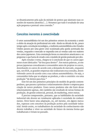 Gestão da Inovação com sustentabilidade e conectividade64
se dinamicamente pela ação da miríade de pontos que alastram suas co-
nexões de maneira aleatória [...]. Notamos que tudo é resultado de uma
ação pequena e pontual: uma conexão.”
Conceitos inerentes à conectividade
O setor automobilístico foi um dos primeiros setores da economia a sentir
o efeito da atuação do profissional em rede. Ainda na década de 80, pouco
tempo após a revolução tecnológica, a indústria automobilística dos Estados
Unidos passou por uma grave crise ocasionada pela queda acentuada das
vendas, enquanto o mercado se expandia com as vendas cada vez maiores
dos carros japoneses. Esta constatação levou os executivos americanos a se
perguntar o que havia de errado com o modelo de gestão praticado por eles.
Após estudar o tema, chegou-se à conclusão de que os carros japo-
neses eram fabricados “de fora para dentro”. Em outras palavras, as em-
presas japonesas consultavam o consumidor antes de projetar os carros,
desenhando os carros de acordo com a demanda do mercado, enquanto
que, nos EUA, as grandes empresas não realizavam essa consulta, desen-
volvendo carros de acordo com a sua cultura automobilística. Ou seja, o
consumidor tinha que se adaptar ao produto, e não o contrário: era uma
produção “de dentro para fora.”
Este foi um dos primeiros princípios do modelo de gestão contem-
porâneo, que passou a priorizar o relacionamento cliente e empresa para
criação de novos produtos. Esses novos produtos não são fruto desse
relacionamento apenas, eles também são resultado de novas formas de
produção, de gestão comercial, pessoal, do marketing, entre outras.
É preciso compreender, portanto, que as habilidades da sociedade
industrial não devem ser totalmente aplicadas à sociedade do conheci-
mento. Deve haver uma adaptação, ou, até mesmo, em alguns merca-
dos, rupturas com conceitos da produção aceitos pela sociedade indus-
trial. Sendo assim, os trabalhadores da sociedade do conhecimento não
devem trabalhar e viver na sociedade do futuro da mesma forma que
trabalhavam e viviam no passado.
 