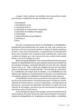 65
A seguir, vamos analisar com detalhes nove características funda-
mentais para o trabalhador de uma sociedade em rede:
1 Flexibilidade;
2 Sensibilidade social;
3 Capacidade técnica;
4 Capacidade de comunicação e integração;
5 Capacidade de trabalhar em equipe;
6 Criatividade;
7 	Desprendimento aos paradigmas;
8 	Liderança; e
9 Ética.
Em rede, os profissionais devem ter flexibilidade. A flexibilidade é
fundamental para profissionais que atuam em rede, pois somente pro-
fissionais com essa característica podem se adaptar às rápidas mudanças
do meio. Como visto anteriormente, o conhecimento é o principal ativo
dessa nova sociedade e ele se deprecia muito rapidamente, assim como
a própria tecnologia, que, com o passar dos anos, evoluiu muito rapida-
mente e com forte redução de custos.
Muitomaisqueflexibilidade,essesnovosprofissionaisdevemtergran-
de poderde adaptabilidade interna, pois a própriaestruturadasociedadeestá
em constante mudança, acarretando alterações no nosso dia a dia. Segundo
Santos (2005, p. 5), “hoje, o sujeito que completa dez anos em uma organi-
zação é um dinossauro, um potencial mito.” Na sociedade do conhecimen-
to, o trabalhador está sempre atrás de desafios, e ter estabilidade em uma
empresa não significa ter reconhecimento do mercado. O reconhecimento
só é atingido, quando um trabalhador é demandado por várias empresas.
A sensibilidade social é outra característica essencial desse trabalha-
dor da era do conhecimento. Da mesma forma que se evidencia a univer-
salização de direitos básicos, o acesso à informação, o fortalecimento da
democracia, a promoção das liberdades individuais e o rápido desenvol-
vimento de tecnologias, percebe-se que há concentração de riquezas de
uma forma cada vez mais intensa.
A concentração das riquezas traz consigo o aumento da importância de
temas sensíveis, tais como: bem-estar social, desenvolvimento sustentável,
redução das desigualdades etc. Se aplicada ao serviço público, a sensibilida-
Capítulo 3
 