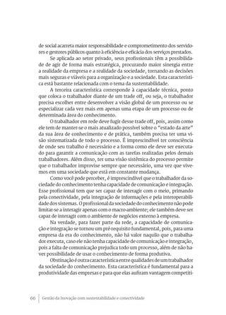 Gestão da Inovação com sustentabilidade e conectividade66
de social acarreta maior responsabilidade e comprometimento dos servido-
res e gestores públicos quanto à eficiência e eficácia dos serviços prestados.
Se aplicada ao setor privado, seus profissionais têm a possibilida-
de de agir de forma mais estratégica, procurando maior sinergia entre
a realidade da empresa e a realidade da sociedade, tornando as decisões
mais seguras e viáveis para a organização e a sociedade. Esta característi-
ca está bastante relacionada com o tema da sustentabilidade.
A terceira característica corresponde à capacidade técnica, ponto
que coloca o trabalhador diante de um trade off, ou seja, o trabalhador
precisa escolher entre desenvolver a visão global de um processo ou se
especializar cada vez mais em apenas uma etapa de um processo ou de
determinada área do conhecimento.
O trabalhador em rede deve fugir desse trade off, pois, assim como
ele tem de manter-se o mais atualizado possível sobre o “estado da arte”
da sua área de conhecimento e de prática, também precisa ter uma vi-
são sistematizada de todo o processo. É imprescindível ter consciência
de onde seu trabalho é necessário e a forma como ele deve ser executa-
do para garantir a comunicação com as tarefas realizadas pelos demais
trabalhadores. Além disso, ter uma visão sistêmica do processo permite
que o trabalhador improvise sempre que necessário, uma vez que vive-
mos em uma sociedade que está em constante mudança.
Como você pode perceber, é imprescindível que o trabalhador da so-
ciedade do conhecimento tenha capacidade de comunicação e integração.
Esse profissional tem que ser capaz de interagir com o meio, primando
pela conectividade, pela integração de informações e pela interoperabili-
dade dos sistemas. O profissional da sociedade do conhecimento não pode
limitar-se a interagir apenas com o macro-ambiente; ele também deve ser
capaz de interagir com o ambiente de negócios externo à empresa.
Na verdade, para fazer parte da rede, a capacidade de comunica-
ção e integração se tornou um pré-requisito fundamental, pois, para uma
empresa da era do conhecimento, não há valor naquilo que o trabalha-
dor executa, caso ele não tenha capacidade de comunicação e integração,
pois a falta de comunicação prejudica todo um processo, além de não ha-
ver possibilidade de usar o conhecimento de forma produtiva.
Obstinação é outracaracterística entre qualidades de um trabalhador
da sociedade do conhecimento. Esta característica é fundamental para a
produtividade das empresas e para que elas aufiram vantagem competiti-
 